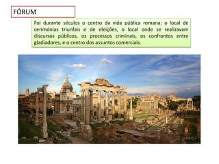 FÓRUM
Foi durante séculos o centro da vida pública romana: o local de
cerimónias triunfais e de eleições, o local onde se realizavam
discursos públicos, os processos criminais, os confrontos entre
gladiadores, e o centro dos assuntos comerciais.
 