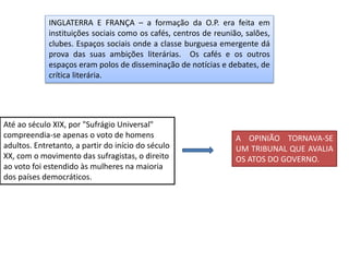 INGLATERRA E FRANÇA – a formação da O.P. era feita em
instituições sociais como os cafés, centros de reunião, salões,
clubes. Espaços sociais onde a classe burguesa emergente dá
prova das suas ambições literárias. Os cafés e os outros
espaços eram polos de disseminação de notícias e debates, de
crítica literária.
Até ao século XIX, por "Sufrágio Universal"
compreendia-se apenas o voto de homens
adultos. Entretanto, a partir do início do século
XX, com o movimento das sufragistas, o direito
ao voto foi estendido às mulheres na maioria
dos países democráticos.
A OPINIÃO TORNAVA-SE
UM TRIBUNAL QUE AVALIA
OS ATOS DO GOVERNO.
 