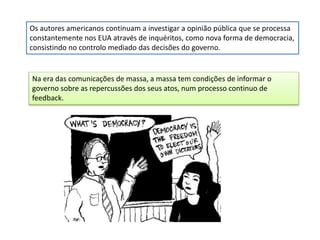 Os autores americanos continuam a investigar a opinião pública que se processa
constantemente nos EUA através de inquéritos, como nova forma de democracia,
consistindo no controlo mediado das decisões do governo.
Na era das comunicações de massa, a massa tem condições de informar o
governo sobre as repercussões dos seus atos, num processo continuo de
feedback.
 