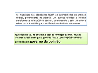 As mudanças nas sociedades levam ao aparecimento da Opinião
Pública, proeminente na política. Um público fechado e restrito
transforma-se num público aberto , aumentando o seu tamanho e
esfera social à medida que o analfabetismo diminuía lentamente.
Questionava-se , no entanto, o teor da formação da O.P. , muitos
autores acreditavam que o governo fazia a Opinião pública ou seja
prevalecia um governo da opinião.
 