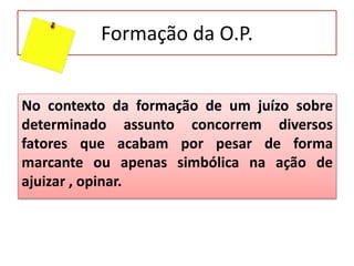 Formação da O.P.
No contexto da formação de um juízo sobre
determinado assunto concorrem diversos
fatores que acabam por pesar de forma
marcante ou apenas simbólica na ação de
ajuizar , opinar.
 