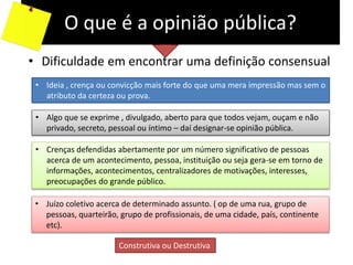 O que é a opinião pública?
• Dificuldade em encontrar uma definição consensual
• Ideia , crença ou convicção mais forte do que uma mera impressão mas sem o
atributo da certeza ou prova.
• Algo que se exprime , divulgado, aberto para que todos vejam, ouçam e não
privado, secreto, pessoal ou íntimo – daí designar-se opinião pública.
• Crenças defendidas abertamente por um número significativo de pessoas
acerca de um acontecimento, pessoa, instituição ou seja gera-se em torno de
informações, acontecimentos, centralizadores de motivações, interesses,
preocupações do grande público.
• Juízo coletivo acerca de determinado assunto. ( op de uma rua, grupo de
pessoas, quarteirão, grupo de profissionais, de uma cidade, país, continente
etc).
Construtiva ou Destrutiva
 