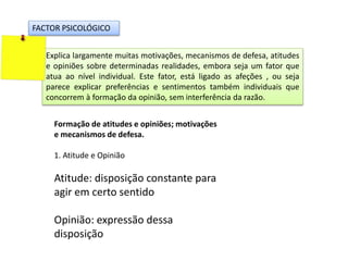 FACTOR PSICOLÓGICO
Explica largamente muitas motivações, mecanismos de defesa, atitudes
e opiniões sobre determinadas realidades, embora seja um fator que
atua ao nível individual. Este fator, está ligado as afeções , ou seja
parece explicar preferências e sentimentos também individuais que
concorrem à formação da opinião, sem interferência da razão.
Formação de atitudes e opiniões; motivações
e mecanismos de defesa.
1. Atitude e Opinião
Atitude: disposição constante para
agir em certo sentido
Opinião: expressão dessa
disposição
 