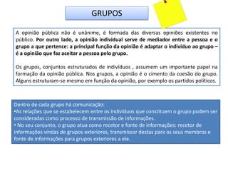 GRUPOS
A opinião pública não é unânime, é formada das diversas opiniões existentes no
público. Por outro lado, a opinião individual serve de mediador entre a pessoa e o
grupo a que pertence: a principal função da opinião é adaptar o indivíduo ao grupo –
é a opinião que faz aceitar a pessoa pelo grupo.
Os grupos, conjuntos estruturados de indivíduos , assumem um importante papel na
formação da opinião pública. Nos grupos, a opinião é o cimento da coesão do grupo.
Alguns estruturam-se mesmo em função da opinião, por exemplo os partidos políticos.
Dentro de cada grupo há comunicação:
•As relações que se estabelecem entre os indivíduos que constituem o grupo podem ser
consideradas como processo de transmissão de informações.
• No seu conjunto, o grupo atua como recetor e fonte de informações: recetor de
informações vindas de grupos exteriores, transmissor destas para os seus membros e
fonte de informações para grupos exteriores a ele.
 