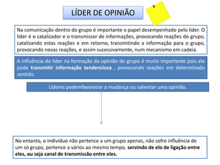 LÍDER DE OPINIÃO
Na comunicação dentro do grupo é importante o papel desempenhado pelo líder. O
líder é o catalizador e o transmissor de informações, provocando reações do grupo,
catalizando estas reações e em retorno, transmitindo a informação para o grupo,
provocando novas reações, e assim sucessivamente, num mecanismo em cadeia.
A influência do líder na formação da opinião do grupo é muito importante pois ele
pode transmitir informação tendenciosa , provocando reações em determinado
sentido.
No entanto, o indivíduo não pertence a um grupo apenas, não sofre influência de
um só grupo, pertence a vários ao mesmo tempo, servindo de elo de ligação entre
eles, ou seja canal de transmissão entre eles.
Líderes podemfavorecer a mudança ou salientar uma opinião.
 