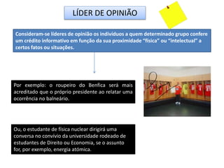 LÍDER DE OPINIÃO
Consideram-se líderes de opinião os indivíduos a quem determinado grupo confere
um crédito informativo em função da sua proximidade “física” ou “intelectual” a
certos fatos ou situações.
Por exemplo: o roupeiro do Benfica será mais
acreditado que o próprio presidente ao relatar uma
ocorrência no balneário.
Ou, o estudante de física nuclear dirigirá uma
conversa no convívio da universidade rodeado de
estudantes de Direito ou Economia, se o assunto
for, por exemplo, energia atómica.
 