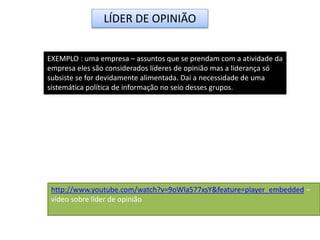 LÍDER DE OPINIÃO
EXEMPLO : uma empresa – assuntos que se prendam com a atividade da
empresa eles são considerados líderes de opinião mas a liderança só
subsiste se for devidamente alimentada. Daí a necessidade de uma
sistemática política de informação no seio desses grupos.
http://www.youtube.com/watch?v=9oWla577xsY&feature=player_embedded –
video sobre líder de opinião
 