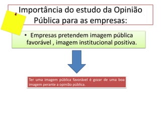 Importância do estudo da Opinião
Pública para as empresas:
• Empresas pretendem imagem pública
favorável , imagem institucional positiva.
Ter uma imagem pública favorável é gozar de uma boa
imagem perante a opinião pública.
 