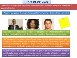 LÍDER DE OPINIÃO
Sintetizando as conclusões de pesquisadores modernos, os líderes de opinião pertencem a
quatro categorias:
• Aqueles que gozam de um prestígio social servem por isso de referência ou modelo
•Os personagens de identificação direta em que as pessoas reconhecem simpatia,
identificação, onde entram sentimentos como a intuição, afiliação baseadas em
sinais sócio afetivos, opiniões emitidas em outros setores, estilo pessoal de vida etc.
•Aqueles que são populares e que pela sua posição na rede de relações afetivas num
grupo primário são chamados de centros de receção e da difusão das informações
•Os “iniciadores” ou seja os que pelo seu caráter e dinamismo, curiosidade são os
primeiros a serem informados e experimentarem as novidades sendo que as suas
experiências são objeto de atenção pelos outros componentes do grupo que tendem
psicologicamente a defender as suas iniciativas e valorizar os seus resultados.
 