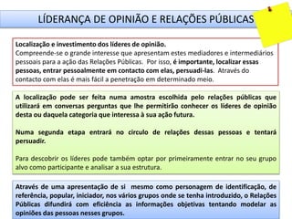 LÍDERANÇA DE OPINIÃO E RELAÇÕES PÚBLICAS
Localização e investimento dos líderes de opinião.
Compreende-se o grande interesse que apresentam estes mediadores e intermediários
pessoais para a ação das Relações Públicas. Por isso, é importante, localizar essas
pessoas, entrar pessoalmente em contacto com elas, persuadi-las. Através do
contacto com elas é mais fácil a penetração em determinado meio.
A localização pode ser feita numa amostra escolhida pelo relações públicas que
utilizará em conversas perguntas que lhe permitirão conhecer os líderes de opinião
desta ou daquela categoria que interessa à sua ação futura.
Numa segunda etapa entrará no circulo de relações dessas pessoas e tentará
persuadir.
Para descobrir os líderes pode também optar por primeiramente entrar no seu grupo
alvo como participante e analisar a sua estrutura.
Através de uma apresentação de si mesmo como personagem de identificação, de
referência, popular, iniciador, nos vários grupos onde se tenha introduzido, o Relações
Públicas difundirá com eficiência as informações objetivas tentando modelar as
opiniões das pessoas nesses grupos.
 