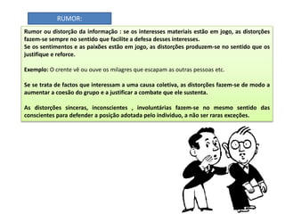 Rumor ou distorção da informação : se os interesses materiais estão em jogo, as distorções
fazem-se sempre no sentido que facilite a defesa desses interesses.
Se os sentimentos e as paixões estão em jogo, as distorções produzem-se no sentido que os
justifique e reforce.
Exemplo: O crente vê ou ouve os milagres que escapam as outras pessoas etc.
Se se trata de factos que interessam a uma causa coletiva, as distorções fazem-se de modo a
aumentar a coesão do grupo e a justificar a combate que ele sustenta.
As distorções sinceras, inconscientes , involuntárias fazem-se no mesmo sentido das
conscientes para defender a posição adotada pelo individuo, a não ser raras exceções.
RUMOR:
 