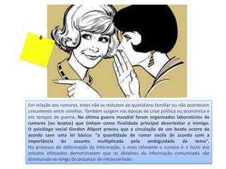Em relação aos rumores, estes não se reduzem ao quotidiano familiar ou não acontecem
unicamente entre vizinhos. Também surgem nas épocas de crise política ou económica e
em tempos de guerra. Na última guerra mundial foram organizados laboratórios de
rumores (ou boatos) que tinham como finalidade principal desorientar o inimigo.
O psicólogo social Gordon Allport provou que a circulação de um boato ocorre de
acordo com uma lei básica: "a quantidade de rumor oscila de acordo com a
importância do assunto multiplicada pela ambiguidade do tema".
No processo de deformação da informação, o mais relevante e curioso é o facto dos
estudos efetuados demonstrarem que os detalhes da informação comunicada vão
diminuindo ao longo do processo de retransmissão.
 
