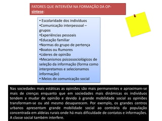 FATORES QUE INTERVÉM NA FORMAÇÃO DA OP-
síntese:
• Escolaridade dos indivíduos
•Comunicação interpessoal –
grupos
•Experiências pessoais
•Educação familiar
•Normas do grupo de pertença
•Boatos ou Rumores
•Líderes de opinião
•Mecanismos psicossociológicos de
seleção da informação (forma como
interpretamos e selecionamos
informação)
• Meios de comunicação social
Nas sociedades mais estáticas as opiniões são mais permanentes e aproximam-se
mais de crenças enquanto que em sociedades mais dinâmicas os indivíduos
tendem a mudar de opinião e devido à grande mobilidade social as opiniões
transformam-se ou até mesmo desaparecem. Por exemplo, os grandes centros
urbanos apresentam grande mobilidade social ao contrário da população
concentrada em aldeias rurais onde há mais dificuldade de contatos e informações.
A classe social também interfere.
 