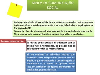 Convém perceber que:
há um conjunto de indivíduos restrito que
estabelece uma relação mais intensa com os
media, e que corresponde a uma categoria já
identificada – os líderes de opinião. Neste
caso em particular, são figuras importantes no
âmbito dos grupos informais.
MEIOS DE COMUNICAÇÃO
SOCIAL
A relação que as pessoas estabelecem com os
media não é homogénea, as pessoas não se
relacionam todas da mesma forma;
Ao longo do século XX os média foram bastante estudados , vários autores
tentam explicar o seu funcionamento e as suas influências e implicações na
formação da OP.
Os media não são simples veículos neutros de transmissão de informação.
Nem sempre informam atribuindo a mesma importância aos factos.
 