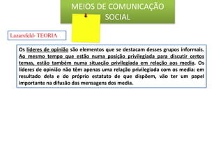 Os líderes de opinião são elementos que se destacam desses grupos informais.
Ao mesmo tempo que estão numa posição privilegiada para discutir certos
temas, estão também numa situação privilegiada em relação aos media. Os
líderes de opinião não têm apenas uma relação privilegiada com os media: em
resultado dela e do próprio estatuto de que dispõem, vão ter um papel
importante na difusão das mensagens dos media.
Lazarsfeld- TEORIA
MEIOS DE COMUNICAÇÃO
SOCIAL
 