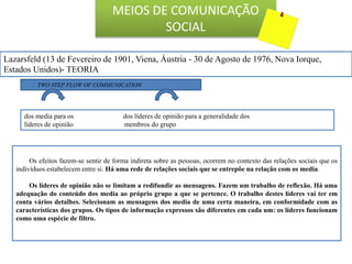 TWO STEP FLOW OF COMMUNICATION
dos media para os dos líderes de opinião para a generalidade dos
líderes de opinião membros do grupo
Os efeitos fazem-se sentir de forma indireta sobre as pessoas, ocorrem no contexto das relações sociais que os
indivíduos estabelecem entre si. Há uma rede de relações sociais que se entrepõe na relação com os media.
Os líderes de opinião não se limitam a redifundir as mensagens. Fazem um trabalho de reflexão. Há uma
adequação do conteúdo dos media ao próprio grupo a que se pertence. O trabalho destes líderes vai ter em
conta vários detalhes. Selecionam as mensagens dos media de uma certa maneira, em conformidade com as
características dos grupos. Os tipos de informação expressos são diferentes em cada um: os líderes funcionam
como uma espécie de filtro.
Lazarsfeld (13 de Fevereiro de 1901, Viena, Áustria - 30 de Agosto de 1976, Nova Iorque,
Estados Unidos)- TEORIA
MEIOS DE COMUNICAÇÃO
SOCIAL
 