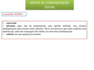 • conversão
• ativação: aqui, não há propriamente uma opinião definida, mas existem
predisposições para aceitar certas opiniões. Dá-se um processo que torna explícita uma
opinião que, antes das mensagens dos media, era uma mera predisposição.
• reforço: de uma opinião já existente.
Lazarsfeld- TEORIA
MEIOS DE COMUNICAÇÃO
SOCIAL
 