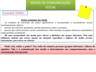 Efeitos Limitados dos Media
As situações de conversão são pouco significativas e correspondem a circunstâncias sociais
sociologicamente atípicas.
• pessoas que mostram, geralmente, grande desinteresse sobre os assuntos;
• pessoas que sofrem pressões sociais contraditórias: estão inseridas em grupos informais contraditórios
(estão perdidas socialmente).
Há uma incapacidade dos media para alterar a dinâmica dos grupos informais. Têm uma
influência mínima que ocorre apenas em situações específicas e atípicas. Os media servem,
basicamente, para ativar ou reforçar.
Lazarsfeld- TEORIA
Onde está, então, o poder? Nas redes de relações pessoais (grupos informais e líderes de
opinião). Não é a comunicação dos media a determinante nos comportamentos, mas a
comunicação interpessoal.
MEIOS DE COMUNICAÇÃO
SOCIAL
 