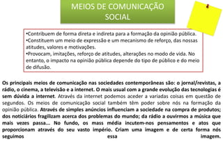 •Contribuem de forma direta e indireta para a formação da opinião pública.
•Constituem um meio de expressão e um mecanismo de reforço, das nossas
atitudes, valores e motivações.
•Provocam, imitações, reforço de atitudes, alterações no modo de vida. No
entanto, o impacto na opinião pública depende do tipo de público e do meio
de difusão.
MEIOS DE COMUNICAÇÃO
SOCIAL
Os principais meios de comunicação nas sociedades contemporâneas são: o jornal/revistas, a
rádio, o cinema, a televisão e a internet. O mais usual com a grande evolução das tecnologias é
sem dúvida a internet. Através da internet podemos aceder a variadas coisas em questão de
segundos. Os meios de comunicação social também têm poder sobre nós na formação da
opinião pública. Através de simples anúncios influenciam a sociedade na compra de produtos;
dos noticiários fragilizam acerca dos problemas do mundo; da rádio a ouvirmos a música que
mais vezes passa... No fundo, os mass média incutem-nos pensamentos e atos que
proporcionam através do seu vasto império. Criam uma imagem e de certa forma nós
seguimos essa imagem.
 
