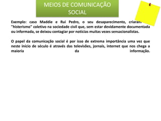 Exemplo: caso Maddie e Rui Pedro, o seu desaparecimento, criaram um
"histerismo" coletivo na sociedade civil que, sem estar devidamente documentada
ou informada, se deixou contagiar por notícias muitas vezes sensacionalistas.
O papel da comunicação social é por isso de extrema importância uma vez que
neste início de século é através das televisões, jornais, internet que nos chega a
maioria da informação.
MEIOS DE COMUNICAÇÃO
SOCIAL
 