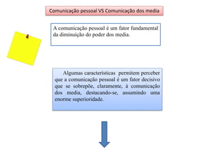 A comunicação pessoal é um fator fundamental
da diminuição do poder dos media.
Comunicação pessoal VS Comunicação dos media
Algumas características permitem perceber
que a comunicação pessoal é um fator decisivo
que se sobrepõe, claramente, à comunicação
dos media, destacando-se, assumindo uma
enorme superioridade.
 