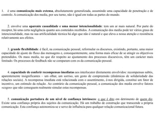 1. é uma comunicação mais extensa, absolutamente generalizada, assumindo uma capacidade de penetração e de
controlo. A comunicação dos media, por seu turno, não é igual em todas as partes do mundo.
2. envolve uma aparente casualidade e uma menor intencionalidade: tem um ar mais natural. Por parte do
receptor, há uma certa negligência quanto aos conteúdos recebidos. A comunicação dos media pode ter vários graus de
intencionalidade, mas na sua artificialidade técnica há algo que não é natural e que eleva a nossa atenção e resistência
relativamente aos efeitos.
3. grande flexibilidade: é fácil, na comunicação pessoal, reformular os discursos, existindo, portanto, uma maior
capacidade de ajuste do fluxo das mensagens e, consequentemente, uma forma mais eficaz de se atingir os objectivos
pretendidos. Os mass media, no que diz respeito ao ajustamento dos processos discursivos, têm um carácter mais
limitado. Os processos de feedback não se comparam com os da comunicação pessoal.
4. capacidade de conferir recompensas imediatas aos interlocutor diretamente envolvidos: recompensas subtis,
aparentemente insignificantes – um olhar, um sorriso, um gesto de compreensão (dinâmicas de solidariedade das
relações sociais). A recompensa imediata está relacionada com o assentimento, é-nos dirigida, constitui um fator de
incentivo, um estímulo da relação. Ao contrário da comunicação pessoal, a comunicação dos media envolve fatores
«cegos» que não conseguem realmente simular estas recompensas.
5. comunicação portadora de um nível de confiança intrínseco: o que é dito em detrimento de quem diz.
Existe uma confiança própria dos sujeitos da comunicação. Há um trabalho de construção que transcende a própria
comunicação. Esta confiança autonomiza-se e serve de influência para qualquer relação comunicacional futura.
 