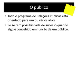 O público
• Todo o programa de Relações Públicas está
orientado para um ou vários alvos
• Só se tem possibilidade de sucesso quando
algo é concebido em função de um público.
 