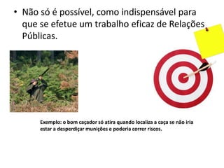 • Não só é possível, como indispensável para
que se efetue um trabalho eficaz de Relações
Públicas.
Exemplo: o bom caçador só atira quando localiza a caça se não iria
estar a desperdiçar munições e poderia correr riscos.
 