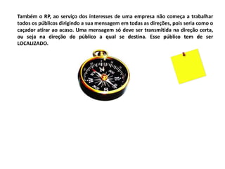 Também o RP, ao serviço dos interesses de uma empresa não começa a trabalhar
todos os públicos dirigindo a sua mensagem em todas as direções, pois seria como o
caçador atirar ao acaso. Uma mensagem só deve ser transmitida na direção certa,
ou seja na direção do público a qual se destina. Esse público tem de ser
LOCALIZADO.
 