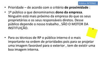 • Prioridade – de acordo com o critério de proximidade :
• 1º público a que denominamos dono da empresa.
Ninguém está mais próximo da empresa do que os seus
proprietários e os seus responsáveis diretos. Desse
público depende o nosso trabalho , SÃO O MOTOR DA
INSTITUIÇÃO.
• Para os técnicos de RP o público interno é o mais
importante na ordem de prioridades pois para se projetar
uma imagem favorável para o exterior , tem de existir uma
boa imagem interna.
Público INTERNO
 
