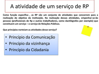A atividade de um serviço de RP
• Princípio da Comunicação
• Princípio da vizinhança
• Princípio da Cidadania
Como função específica , as RP são um conjunto de atividades que concorrem para a
realização do objetivo da instituição. Na realização dessas atividades, empenhar-se-ão
pessoas (profissionais de Rp e outros trabalhadores, como dactilógrafos por exemplo) que
constituem um serviço – o serviço de Relações Públicas.
Que princípios norteiam as atividades desse serviço?
 