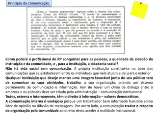 Como poderá o profissional de RP conquistar para as pessoas, a qualidade de cidadão da
instituição e da comunidade, e , para a instituição, a cidadania social?
Não há vida social sem comunicação. A própria instituição constitui-se na base das
comunicações que se estabelecem entre os indivíduos que nela atuam e daí para o exterior.
Qualquer instituição que deseje manter uma imagem favorável junto do seu público terá
de comunicar as suas atividades, trabalho, a sua organização, criando um sistema
permanente de comunicação e informação. Tem de haver um clima de diálogo entre a
empresa e os públicos deve ser criado pela administração – comunicação institucional.
Todos, externa e internamente, têm o direito à informação – valores democráticos.
A comunicação interna é vantajosa porque um trabalhador bem informado funciona como
líder de opinião na difusão de mensagens. Por outro lado, a comunicação traduz o respeito
da organização pela comunidade ao direito desta aceder à realidade institucional.
Princípio da Comunicação
 