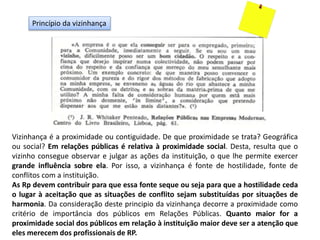Princípio da vizinhança
Vizinhança é a proximidade ou contiguidade. De que proximidade se trata? Geográfica
ou social? Em relações públicas é relativa à proximidade social. Desta, resulta que o
vizinho consegue observar e julgar as ações da instituição, o que lhe permite exercer
grande influência sobre ela. Por isso, a vizinhança é fonte de hostilidade, fonte de
conflitos com a instituição.
As Rp devem contribuir para que essa fonte seque ou seja para que a hostilidade ceda
o lugar à aceitação que as situações de conflito sejam substituídas por situações de
harmonia. Da consideração deste principio da vizinhança decorre a proximidade como
critério de importância dos públicos em Relações Públicas. Quanto maior for a
proximidade social dos públicos em relação à instituição maior deve ser a atenção que
eles merecem dos profissionais de RP.
 