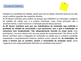 Princípio da Cidadania
Cidadania é a qualidade de cidadão, aquele que vive na cidade, elemento ativo da sua vida
social e política, gozando dos respetivos direitos.
As RP devem contribuir para conferir às pessoas que trabalham na instituição a categoria
de cidadão da cidade que é a própria instituição, cujos frutos principais são o
reconhecimento, o calor humano e a realização pessoal dessas pessoas.
As RP devem contribuir para que aos trabalhadores da instituição seja conferida a
qualidade de cidadão da comunidade a que pertencem, sem a qual o trabalhador se
converterá num marginalizado “não adequadamente inserido no corpo social, nem
participante , nos seus valores nem nas suas pautas de comportamento”. Por último, as RP
devem contribuir para a integração da instituição na cidade que é a própria sociedade
respeitando o enquadramento histórico, político, social, cultural etc. As instituições, tal
como o homem que as constitui, sentem a necessidade de aceitação social, como
“organismo com responsabilidades definidas na sociedade onde atuam”.
 