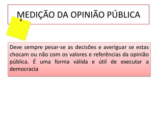 MEDIÇÃO DA OPINIÃO PÚBLICA
Deve sempre pesar-se as decisões e averiguar se estas
chocam ou não com os valores e referências da opinião
pública. É uma forma válida e útil de executar a
democracia
 
