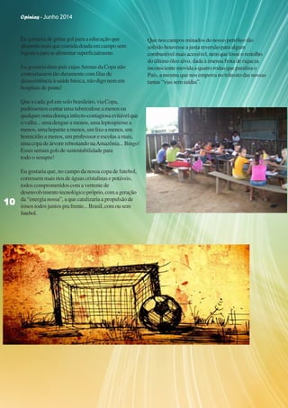 Opinias - Junho 2014
1010101010
Eu gostaria de gritar gol para a educação que
alimenta mais que comida doada em campo sem
logísticaparasealimentarsuperficialmente.
Eu gostaria dum país cujasArenas da Copa não
contrastassem tão duramente com filas de
desassistência à saúde básica, não digo nem em
hospitais de ponta!
Que a cada gol em solo brasileiro, via Copa,
pudéssemos contar uma tuberculose a menos ou
qualqueroutradoençainfecto-contagiosaevitávelque
o valha... uma dengue a menos, uma leptospirose a
menos,umahepatiteamenos,umlixoamenos,um
homicídio a menos, um professsor e escolas a mais,
uma copa de árvore rebrotando naAmazônia... Bingo!
Esses seriam gols de sustentabilidade para
todo o sempre!
Eu gostaria que, no campo da nossa copa de futebol,
corressem mais rios de águas cristalinas e potáveis,
todos comprometidos com a vertente de
desenvolvimentotecnológicopróprio,comageração
da “energia nossa”, a que catalizaria a propulsão de
irmos todos juntos pra frente... Brasil, com ou sem
futebol.
Que nos campos minados do nosso petróleo tão
sofrido houvesse a justa reversão para algum
combustívelmaisacessível,nemquefosseorestolho
do último óleo alvo, dada à imensa frota de riqueza
inconsciente movida a quatro rodas que paralisa o
País, a mesma que nos emperra no trânsito das nossas
tantas“viassemsaídas”.
1010101010
Opinias - Junho 2014
 