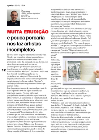 Opinias - Junho 2014
1212121212
Livrosefilmessãopartefundamentaldeminhavida.
São eles que preenchem minhas horas de lazer e,
muitasvezes,tambémassessoramminhavida
profissional.Outrodia,numaaulaemquediscutiacom
meus alunos a construção de um roteiro
cinematográficoquedoisdelesqueriamfazer,
desculpava-me pela referência que trazia a eles:
tratava-se do filme “O dilema”, do cineasta americano
Ron Howard. É um filme popular que eu,
particularmente,nãogostei.Mas,naqueledia,
enquantoauxiliavameusalunos,considereipertinente
mencionarcertotrechoquepoderia“iluminar”o
caminho que eles queriam percorrer na história que
queriamcontar.
Esse é um mero exemplo de como qualquer parte de
nosso repertório pode em algum momento ser
importanteparanós.Nomeiointelectual,
principalmentenomeioacadêmico,aproximar-sede
obras populares, evidentemente de caráter comercial,
pode ser tratado como limitação ou, até mesmo, como
deficiência.Sim,nestemundoemquevivemos
constantepatrulhaideológica,quandoqualquer
opinião que se emite está sujeita a ser debatida e
distorcida,tambémháumapatrulhaintelectual.Como
se“sercomercial”fossesinônimodeobraruim.
Acontece que nas ciências humanas, ainda mais nas
artes, qualquer referência é importante. Existem obras
que, em seu conjunto, podem ser fracas ou
desagradáveis,porémpossuemalgumelementoque
pode ser aproveitado. Vejam o caso do cineasta
QuentinTarantino.Trata-se de um autor com grande
conhecimentocinematográfico,desdeosfilmesdo
cânone mundial até filmestrash, de arte marcial e
independentes. Ele recicla estas referências e
transforma em algo único, graças a seu talento e
criatividade.Filmescomo“KillBill”ouoclássico
“PulpFiction”sãoótimosexemplosdeste
procedimento.Trata-se de releituras de clichês
cinematográficos,osquaisconseguimosmuitasvezes
reconhecer, mas com a novidade do tratamento
dispensado porTarantino.
E o conhecimento erudito? Um estudante de arte (seja
cinema, literatura, artes plásticas) deve ter em seu
repertório certo aprofundamento a respeito de autores
fundamentais.SejaumAndyWarhol,FedericoFellini,
Machado deAssis, Guimarães Rosa ou Salvador Dali.
Qual artista que se preze não conhece a Guernica ou
não teve a possibilidade de ler “Em busca do tempo
perdido”? Como que um cineasta pretende trabalhar o
ritmodeumfilmesemnuncaterassistidoa“O
encouraçadoPotemkin”?Comoalguémpretende
trabalhar as cores se nunca apreciou um quadro de
Monet?
Serum
profissional,
emprimeiro
lugar,requer
isto que já foi
ditonaslinhas
anteriores:
repertório.
Mas devemos
deixar de
lado o
preconceito e
considerar
que tudo pode ser repertório, mesmo que não
percebamos isso logo que apreciamos a obra. Leia
Harry Potter, veja filmes bregas, escute músicas
populares. Mas não deixe de ir a uma boa exposição,
de assistir a um espetáculo de dança ou ler
revistasliterárias.
Poderíamos,aqui,fazerumaanalogiacomafamosa
frasedofilme“Oiluminado”,deStanleyKubrick:“All
work and no play makes Jack a dull boy”. Este
provérbio traz em si o conselho de que se deve
mesclar trabalho e diversão para ser completo, o que
inspirou a criação do título deste texto.
Assim, não deixe de estimular o seu lado popular, de
veraquiloquemuitoschamamde“porcarias”.Elas
podem ser o estímulo que você precisava para ter um
algo a mais. Às vezes, o excesso de erudição trava a
nossacriatividade.Amplieseushorizontes,mescle
seus conhecimentos, veja as tranqueiras e seja um
profissionalcompleto.
MUITMUITMUITMUITMUITA ERA ERA ERA ERA ERUDIÇÃOUDIÇÃOUDIÇÃOUDIÇÃOUDIÇÃO
e pouca porcaria
nos faz artistas
incompletos
Por
HUGO HARRIS
Cineasta, jornalista e professor
universitário
São Paulo - SP
flegetonte77@yahoo.com.br
 