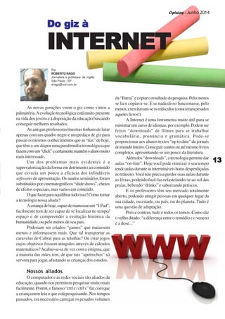 Opinias - Junho 2014
1313131313
As novas gerações veem o giz como vimos a
palmatória.Aevoluçãotecnológicaestámuitopresente
navidadosjovenseàdisposiçãodaeducaçãobuscando
conseguirmelhoresresultados.
As antigas professoras/mestras tinham de lutar
apenas com um quadro negro e um pedaço de giz para
passar os mesmos conhecimentos que as “tias” de hoje,
que têm a seu dispor uma parafernália tecnológica que
fazemcomum“click”ecertamentemantémoalunomuito
maisinteressado.
Um dos problemas mais evidentes é a
supervalorização da forma em detrimento ao conteúdo
que esvazia um pouco a eficácia dos infindáveis
softwaresdeapresentação.Ossuadossemináriosforam
substituídosporcinematográficos“slideshows”,cheios
de efeitos especiais, mas vazios em conteúdo.
Oquefazerparaequilibrartudoisso?Comotornar
atecnologianossaaliada?
Acriançadehoje,capazdemanusearum“I-Pad”,
facilmente tem de ser capaz de se localizar no tempo/
espaço e de compreender a evolução histórica da
humanidade, ou pelo menos de seu país.
Poderiam ser criados “games” que matassem
menos e informassem mais. Que tal transportar as
caravelas de Cabral para as telinhas? Ou criar jogos
cujos objetivos fossem atingidos através de cálculos
matemáticos?Acabar-se-ia de vez com o estigma, que
a maioria das mães tem, de que tais “apetrechos” só
servem para jogar, afastando as crianças dos estudos.
Nossos aliados
O computador e as redes sociais são aliados da
educação, quando nos permitem pesquisar muito mais
facilmente.Porém,ofamoso“ctrlc/ctrlv”fazcomque
a criança nem leia o que está pesquisando. Nos tempos
passados, era necessário carregar os pesados volumes
da“Barsa”ecopiaroresultadodapesquisa.Pelomenos
se lia e copiava-se. E se nada disso funcionasse, pelo
menos,exercitavam-seosmúsculos(comoerampesados
aqueleslivros!)
A Internet é uma ferramenta muito útil para se
ministrarumcursodeidiomas,porexemplo.Podemser
feitos “downloads” de filmes para se trabalhar
vocabulário, pronúncia e gramática. Pode-se
proporcionar aos alunos textos “up to date” de jornais
domundointeiro.Conseguircontosouatémesmolivros
completos, apresentando-se um pouco da literatura.
Além dos “downloads”, a tecnologia permite dar
aulas “on-line”. Hoje você pode otimizar o seu tempo
tendoaulasduranteasintermináveishorasdesperdiçadas
no trânsito. Você não precisa perder suas aulas durante
as férias, podendo fazê-las refastelando-se ao sol das
praias, bebendo “drinks” e saboreando petiscos.
E os professores têm seu mercado totalmente
aberto, podendo atingir pessoas em qualquer lugar da
sua cidade, ou estado, ou país, ou do planeta. Tudo é
uma questão de adaptação.
Prós e contras, tudo e todos os temos. Como diz
o velho ditado: “a diferença entre o remédio e o veneno
é a dose...”
Do giz àDo giz àDo giz àDo giz àDo giz à
INTERNETINTERNETINTERNETINTERNETINTERNET
Por
ROBERTORAGO
Jornalista e professor de inglês
São Paulo - SP
erago@uol.com.br
Opinias - Junho 2014
 