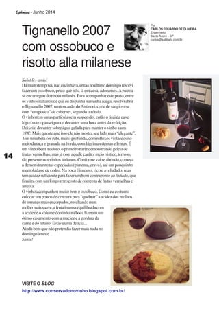 Opinias - Junho 2014
1414141414
Tignanello 2007
com ossobuco e
risotto alla milanese
Salut les amis!
Hámuitotempoeunãocozinhava,entãonoúltimodomingoresolvi
fazer um ossobuco, prato que nós, lá em casa, adoramos.Apatroa
se encarregou do risoto milanês. Para acompanhar este prato, entre
osvinhositalianosdequeeudispunhanaminhaadega,resolviabrir
oTignanello 2007, um toscanão doAntinori, corte de sangiovese
com “um pouco” de cabernet, segundo o rótulo.
O vinho tem umas partículas em suspensão, então o tirei da cave
logo cedo e passei para o decanter uma hora antes da refeição.
Deixei o decanter sobre água gelada para manter o vinho a uns
18ºC. Mais quente que isso ele não mostra seu lado mais “elegante”.
Temumabelacorrubi,muitoprofunda,comreflexosvioláceosno
meio da taça e granada na borda, com lágrimas densas e lentas. É
umvinhobemmaduro,oprimeironarizdemonstrandogeleiade
frutas vermelhas, mas já com aquele caráter meio rústico, terroso,
tão presente nos vinhos italianos. Conforme vai se abrindo, começa
a demonstrar notas especiadas (pimenta, cravo), até um pouquinho
mentoladas e de cedro. Na boca é intenso, rico e aveludado, mas
tem acidez suficiente para fazer um bom contraponto ao frutado, que
finalizacomumlongoretrogostodecompotadefrutasvermelhase
ameixa.
O vinho acompanhou muito bem o ossobuco. Como eu costumo
colocar um pouco de cenoura para “quebrar” a acidez dos molhos
de tomates mais encorpados, resultando num
molhomaissuave,afrutaintensaequilibradacom
a acidez e o volume do vinho na boca fizeram um
ótimo casamento com a maciez e a gordura da
carne e do tutano. Estava uma delícia...
Ainda bem que não pretendia fazer mais nada no
domingo à tarde...
Santé!
Por
CARLOS EDUARDO DE OLIVEIRA
Engenheiro
Santo André - SP
carlos@sabbahi.com.br
http://www.conservadonovinho.blogspot.com.br/
VISITE O BLOG
 