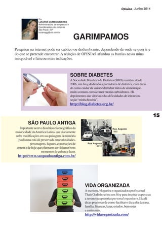 Opinias - Junho 2014
1515151515
SOBRE DIABETES
A Sociedade Brasileira de Diabetes (SBD) mantém, desde
2006, um blog dedicado a portadores de diabetes, com dicas
de como cuidar da saúde e derrubar mitos de alimentação
muito comuns como comer ou não carboidratos. Há
depoimentos das vitórias e das dificuldades de leitores na
seção“minhahistória”.
http://blog.diabetes.org.br/
SÃO PAULO ANTIGA
Importante acervo histórico e iconográfico da
maiorcidadedaAméricaLatina,quediariamente
sofremodificaçõesemsuapaisagem.Amemória
paulistana está ali preservada em curiosidades,
personagens, lugares, construções de
ontem e de hoje que oferecem ao visitante bons
momentosdeculturaelazer.
http://www.saopauloantiga.com.br/
VIDA ORGANIZADA
Aescritora,blogueiraeorganizadoraprofissional
Thais Godinho criou um blog para inspirar as pessoas
a serem suas próprias personal organizers. Ela dá
dicas preciosas de como facilitar o dia a dia da casa,
família,finanças,lazer,estudos,bem-estar
emuitomais.
http://vidaorganizada.com/
Rua Augusta
1960
Rua Augusta
2012
Pesquisar na internet pode ser caótico ou deslumbrante, dependendo de onde se quer ir e
do que se pretende encontrar. A redação de OPINIAS afundou as bateias nessa mina
inesgotável e faiscou estas indicações.
Por
LUCIANA GOMES GIMENES
Administradora de empresas e
Coordenadora de compras
São Paulo - SP
lucianagg@uol.com.br
GARIMPAMOS
 