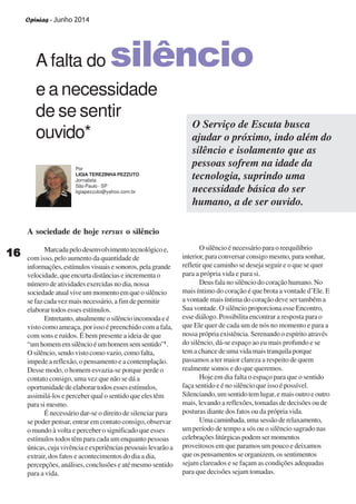 Opinias - Junho 2014
1616161616
A sociedade de hoje versus o silêncio
Marcadapelodesenvolvimentotecnológicoe,
com isso, pelo aumento da quantidade de
informações,estímulosvisuaisesonoros,pelagrande
velocidade, que encurta distâncias e incrementa o
número de atividades exercidas no dia, nossa
sociedadeatualviveummomentoemqueosilêncio
se faz cada vez mais necessário, a fim de permitir
elaborar todos esses estímulos.
Entretanto,atualmenteosilêncioincomodaeé
visto como ameaça, por isso é preenchido com a fala,
com sons e ruídos. É bem presente a ideia de que
“umhomememsilêncioéumhomemsemsentido”1
.
O silêncio, sendo visto como vazio,como falta,
impede a reflexão, o pensamento e a contemplação.
Desse modo, o homem esvazia-se porque perde o
contato consigo, uma vez que não se dá a
oportunidade de elaborar todos esses estímulos,
assimilá-los e perceber qual o sentido que eles têm
para si mesmo.
É necessário dar-se o direito de silenciar para
se poder pensar, entrar em contato consigo, observar
o mundo à volta e perceber o significado que esses
estímulos todos têm para cada um enquanto pessoas
únicas,cujavivênciaeexperiênciaspessoaislevarãoa
extrair, dos fatos e acontecimentos do dia a dia,
percepções, análises, conclusões e até mesmo sentido
para a vida.
A falta do silêncio
e a necessidade
de se sentir
ouvido*
Por
LIGIA TEREZINHA PEZZUTO
Jornalista
São Paulo - SP
ligiapezzuto@yahoo.com.br
O Serviço de Escuta busca
ajudar o próximo, indo além do
silêncio e isolamento que as
pessoas sofrem na idade da
tecnologia, suprindo uma
necessidade básica do ser
humano, a de ser ouvido.
O silêncio é necessário para o reequilíbrio
interior, para conversar consigo mesmo, para sonhar,
refletir que caminho se deseja seguir e o que se quer
para a própria vida e para si.
Deus fala no silêncio do coração humano. No
mais íntimo do coração é que brota a vontade d’Ele. E
a vontade mais íntima do coração deve ser também a
Sua vontade. O silêncio proporciona esse Encontro,
esse diálogo. Possibilita encontrar a resposta para o
que Ele quer de cada um de nós no momento e para a
nossa própria existência. Serenando o espírito através
do silêncio, dá-se espaço ao eu mais profundo e se
tem a chance de uma vida mais tranquila porque
passamos a ter maior clareza a respeito de quem
realmente somos e do que queremos.
Hoje em dia falta o espaço para que o sentido
faça sentido e é no silêncio que isso é possível.
Silenciando,umsentidotemlugar,emaisoutroeoutro
mais, levando a reflexões, tomadas de decisões ou de
posturas diante dos fatos ou da própria vida.
Uma caminhada, uma sessão de relaxamento,
um período de tempo a sós ou o silêncio sagrado nas
celebraçõeslitúrgicaspodemsermomentos
proveitosos em que paramos um pouco e deixamos
que os pensamentos se organizem, os sentimentos
sejam clareados e se façam as condições adequadas
para que decisões sejam tomadas.
 