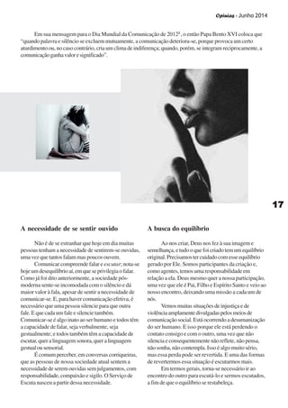 Opinias - Junho 2014
1717171717
A necessidade de se sentir ouvido
Não é de se estranhar que hoje em dia muitas
pessoas tenham a necessidade de sentirem-se ouvidas,
uma vez que tantos falam mas poucos ouvem.
Comunicar compreende falar e escutar; nota-se
hojeumdesequilíbrioaí,emqueseprivilegiaofalar.
Como já foi dito anteriormente, a sociedade pós-
moderna sente-se incomodada com o silêncio e dá
maior valor à fala, apesar de sentir a necessidade de
comunicar-se. E, para haver comunicação efetiva, é
necessário que uma pessoa silencie para que outra
fale. E que cada um fale e silencie também.
Comunicar-se é algo inato ao ser humano e todos têm
a capacidade de falar, seja verbalmente, seja
gestualmente; e todos também têm a capacidade de
escutar,queralinguagemsonora,queralinguagem
gestualousensorial.
É comum perceber, em conversas corriqueiras,
que as pessoas de nossa sociedade atual sentem a
necessidade de serem ouvidas sem julgamentos, com
responsabilidade, compaixão e sigilo. O Serviço de
Escuta nasceu a partir dessa necessidade.
Em sua mensagem para o Dia Mundial da Comunicação de 20122
, o então Papa Bento XVI coloca que
“quando palavra e silêncio se excluem mutuamente, a comunicação deteriora-se, porque provoca um certo
aturdimento ou, no caso contrário, cria um clima de indiferença; quando, porém, se integram reciprocamente, a
comunicaçãoganhavaloresignificado”.
A busca do equilíbrio
Ao nos criar, Deus nos fez à sua imagem e
semelhança,etudooquefoicriadotemumequilíbrio
original.Precisamostercuidadocomesseequilíbrio
gerado por Ele. Somos participantes da criação e,
como agentes, temos uma responsabilidade em
relação a ela. Deus mesmo quer a nossa participação,
uma vez que ele é Pai, Filho e Espírito Santo e veio ao
nosso encontro, deixando uma missão a cada um de
nós.
Vemos muitas situações de injustiça e de
violênciaamplamentedivulgadaspelosmeiosde
comunicação social. Está ocorrendo a desumanização
do ser humano. E isso porque ele está perdendo o
contato consigo e com o outro, uma vez que não
silencia e consequentemente não reflete, não pensa,
não sonha, não contempla. Isso é algo muito sério,
mas essa perda pode ser revertida. E uma das formas
de revertermos essa situação é escutarmos mais.
Em termos gerais, torna-se necessário ir ao
encontro do outro para escutá-lo e sermos escutados,
a fim de que o equilíbrio se restabeleça.
 