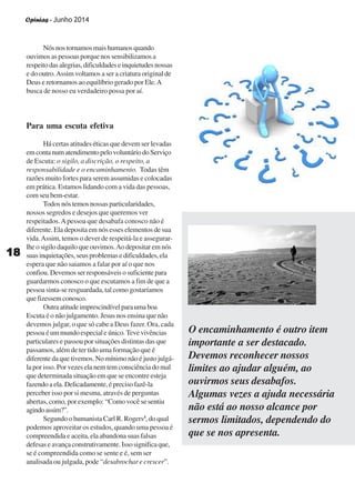 Opinias - Junho 2014
1818181818
Nós nos tornamos mais humanos quando
ouvimos as pessoas porque nos sensibilizamos a
respeitodasalegrias,dificuldadeseinquietudesnossas
e do outro.Assim voltamos a ser a criatura original de
Deus e retornamos ao equilíbrio gerado por Ele.A
busca de nosso eu verdadeiro possa por aí.
Para uma escuta efetiva
Há certas atitudes éticas que devem ser levadas
emcontanumatendimentopelovoluntáriodoServiço
de Escuta: o sigilo, a discrição, o respeito, a
responsabilidade e o encaminhamento. Todas têm
razões muito fortes para serem assumidas e colocadas
em prática. Estamos lidando com a vida das pessoas,
com seu bem-estar.
Todos nós temos nossas particularidades,
nossos segredos e desejos que queremos ver
respeitados.Apessoa que desabafa conosco não é
diferente. Ela deposita em nós esses elementos de sua
vida.Assim, temos o dever de respeitá-la e assegurar-
lhe o sigilo daquilo que ouvimos.Aodepositaremnós
suasinquietações,seusproblemasedificuldades,ela
espera que não saiamos a falar por aí o que nos
confiou.Devemosserresponsáveisosuficientepara
guardarmos conosco o que escutamos a fim de que a
pessoa sinta-se resguardada, tal como gostaríamos
quefizessemconosco.
Outraatitudeimprescindívelparaumaboa
Escuta é o não julgamento. Jesus nos ensina que não
devemos julgar, o que só cabe a Deus fazer. Ora, cada
pessoa é um mundo especial e único.Teve vivências
particulares e passou por situações distintas das que
passamos, além de ter tido uma formação que é
diferente da que tivemos. No mínimo não é justo julgá-
la por isso. Por vezes ela nem tem consciência do mal
que determinada situação em que se encontre esteja
fazendo a ela. Delicadamente, é preciso fazê-la
perceber isso por si mesma, através de perguntas
abertas, como, por exemplo: “Como você se sentiu
agindoassim?”.
Segundo o humanista Carl R. Rogers3
, do qual
podemos aproveitar os estudos, quando uma pessoa é
compreendida e aceita, ela abandona suas falsas
defesaseavançaconstrutivamente.Issosignificaque,
se é compreendida como se sente e é, sem ser
analisada ou julgada, pode “desabrochar e crescer”.
O encaminhamento é outro item
importante a ser destacado.
Devemos reconhecer nossos
limites ao ajudar alguém, ao
ouvirmos seus desabafos.
Algumas vezes a ajuda necessária
não está ao nosso alcance por
sermos limitados, dependendo do
que se nos apresenta.
 