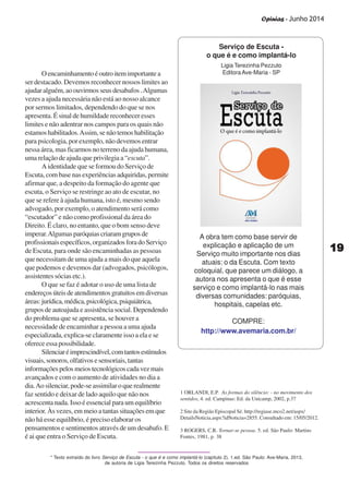 Opinias - Junho 2014
1919191919
A obra tem como base servir de
explicação e aplicação de um
Serviço muito importante nos dias
atuais: o da Escuta. Com texto
coloquial, que parece um diálogo, a
autora nos apresenta o que é esse
serviço e como implantá-lo nas mais
diversas comunidades: paróquias,
hospitais, capelas etc.
COMPRE:
http://www.avemaria.com.br/
Serviço de Escuta -
o que é e como implantá-lo
* Texto extraído do livro Serviço de Escuta - o que é e como implantá-lo (capítulo 2), 1.ed. São Paulo: Ave-Maria, 2013,
de autoria de Ligia Terezinha Pezzuto. Todos os direitos reservados
Ligia Terezinha Pezzuto
EditoraAve-Maria - SPOencaminhamentoéoutroitemimportantea
ser destacado. Devemos reconhecer nossos limites ao
ajudar alguém, ao ouvirmos seus desabafos .Algumas
vezes a ajuda necessária não está ao nosso alcance
por sermos limitados, dependendo do que se nos
apresenta. É sinal de humildade reconhecer esses
limites e não adentrar nos campos para os quais não
estamoshabilitados.Assim,senãotemoshabilitação
para psicologia, por exemplo, não devemos entrar
nessa área, mas ficarmos no terreno da ajuda humana,
uma relação de ajuda que privilegia a “escuta”.
A identidade que se formou do Serviço de
Escuta, com base nas experiências adquiridas, permite
afirmar que, a despeito da formação do agente que
escuta, o Serviço se restringe ao ato de escutar, no
que se refere à ajuda humana, isto é, mesmo sendo
advogado, por exemplo, o atendimento será como
“escutador” e não como profissional da área do
Direito. É claro, no entanto, que o bom senso deve
imperar.Algumasparóquiascriaramgruposde
profissionaisespecíficos,organizadosforadoServiço
de Escuta, para onde são encaminhadas as pessoas
que necessitam de uma ajuda a mais do que aquela
que podemos e devemos dar (advogados, psicólogos,
assistentes sócias etc.).
O que se faz é adotar o uso de uma lista de
endereçosúteisdeatendimentosgratuitosemdiversas
áreas:jurídica,médica,psicológica,psiquiátrica,
grupos de autoajuda e assistência social. Dependendo
do problema que se apresenta, se houver a
necessidade de encaminhar a pessoa a uma ajuda
especializada, explica-se claramente isso a ela e se
oferece essa possibilidade.
Silenciaréimprescindível,comtantosestímulos
visuais,sonoros,olfativosesensoriais,tantas
informaçõespelosmeiostecnológicoscadavezmais
avançados e com o aumento de atividades no dia a
dia.Ao silenciar, pode-se assimilar o que realmente
faz sentido e deixar de lado aquilo que não nos
acrescenta nada. Isso é essencial para um equilíbrio
interior. Às vezes, em meio a tantas situações em que
não há esse equilíbrio, é preciso elaborar os
pensamentos e sentimentos através de um desabafo. E
é ai que entra o Serviço de Escuta.
1 ORLANDI, E.P. As formas do silêncio: - no movimento dos
sentidos, 4. ed. Campinas: Ed. da Unicamp, 2002, p.37
2 Site da Região Episcopal Sé. http://regiase.mco2.net/aspx/
DetailsNoticia.aspx?idNoticia=2855. Consultado em: 15/05/2012.
3 ROGERS, C.R. Tornar-se pessoa. 5. ed. São Paulo: Martins
Fontes, 1981, p. 38
 