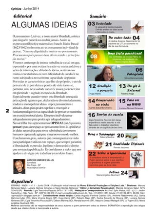 Opinias - Junho 2014
22222
Editorial Sumário
Expediente
O pensamento é, talvez, a nossa maior liberdade, a única
que ninguém poderá nos roubar jamais.Assimse
expressouofilósofoematemáticofrancêsBlaisePascal
(1623/1662) sobre este ato extremamente individual de
pensar: "A nossa dignidade consiste no pensamento.
Procuremos pois pensar bem. Nisto reside o princípio
da moral."
Vivemosumtempodeintensaturbulênciasocial,emque,
espremidos por uma avalanche cada vez mais caudalosa e
velozdeinformaçãoedifusãodeideias,sentimo-nos
muitasvezestolhidosoucomdificuldadedeconduzirno
rumo adequado a nossa íntima capacidade de pensar.
Por todas as características que lhe são próprias, o ato de
pensar e de expor ideias e pontos de vista torna-se,
portanto, uma necessidade cada vez maior para exercitar
em plenitude o sagrado exercício da liberdade.
Especialmente quando vemos esta liberdade ameaçada
pela ação de agentes que, declarada ou dissimuladamente,
tendemamonopolizarideias,imporpensamentose
atitudes, ditar, para poder espoliar e extorquir, é
fundamental que nossa capacidade de pensar se mantenha
emexercícioetotalalerta.Éimprescindívelpensar
adequadamente para poder agir adequadamente.
Nessa trilha lhes apresentamos OPINIAS (doEsperanto,
pensar):paradarespaçoaopensamentolivre,àsopiniõese
àsideiasnecessáriasparanossasubsistênciacomoseres
humanoscapazesdeagirparatornarnossomundomelhor.
Conclamamos,pois,autoresquecomunguemestavisão
para participar e utilizar este espaço, que sempre garantirá
a liberdade de expressão, legítimo e democrático direito
que norteará a publicação. E convidamos a todos que nos
ajudem a divulgar este trabalho e estas ideias livres.
OPINIAS - ANO I - nº. 1 - Junho 2014 - Publicação virtual mensal da Rumo Editorial Produções e Edições Ltda. * Diretores: Marcos
Gimenes Salun, Luciana Gomes Gimenes e Naira Gomes Gimenes * Editor e Jornalista Responsável:: Marcos Gimenes Salun (MTb
20.405-SP) * Revisão: Ligia Terezinha Pezzuto (MTb 17.671-SP). *Redação e Correspondência: Av. Prof. Sylla Mattos, 652 - cj.12 - Jardim
Santa Cruz - São Paulo - SP - CEP 04182-010 E-mail: rumoeditorial@uol.com.br - Tels.: (11) 2331-1351 Celular (11) 99182-4815. BLOG: http:/
/opinias2014.blogspot.com.br/ * Colaboradores desta edição: Carlos Augusto Ferreira Galvão (SP), Anienne Nascimento (AL), Sonia
Hammermuller (RS), Maria Virgínia Bosco (SP), Hugo Harris (SP), Roberto Rago (SP), Carlos Eduardo de Oliveira (SP), Luciana Gomes
Gimenes (SP), Ligia Terezinha Pezzuto (SP), Débora Martins (GO), Renata Iacovino (SP), Valquíria Gesqui Malagoli (SP), Lu Pupim (ES), Maria
Angélica Guichard (RS).
Matérias assinadas são de responsabilidade de seus autores a quem pertencem todos os direitos. PERMITIDA a reprodução dos artigos
desde que citada a fonte e mencionada a autoria.
MARCOS GIMENES SALUN
Jornalista
São Paulo - SP
msalun@uol.com.br
ALGUMAS IDEIAS
04Do outro lado
A médica Anienne Nascimento foi
paciente da UTI, exatamente no
dia de sua formatura.
06
Patagônia
Sônia Hammermuller
22 Sobre a ignorância
A consultora social e empresarial Lu
Pupin escreve sobre o que significa
a ignorância e sugere possíveis
caminhos para se livrar dela
16 Serviço de escuta
Ligia Terezinha Pezzuto tem larga
experiência neste assunto e nos
fala sobre o trabalho voluntário
através de um capítulo de seu livro.
15 Para ver
na WWW
Luciana Gomes Gimenes
20Deus e Saramago
Débora Martins
24Felina
Maria Angélica Guichard
21 Realidade Distante
Renata Iacovino
08
Uma festa paradoxal
Os contrastes de nossa Pátria de
chuteiras, na avaliação de
Maria Virgínia Bosco
03Sociedade
O psiquiatra Carlos Augusto
Galvão analisa os dias atuais
e fala sobre o medo.
12 Erudição
e porcaria
Hugo Harris
13 Do giz à
Internet
Roberto Rago
14 Conservado
no vinho
Carlos Eduardo Oliveira
 