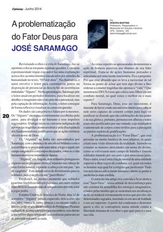 Opinias - Junho 2014
2020202020
A problematização
do Fator Deus para
JOSÉ SARAMAGO
Revisitando a obra e a vida de Saramago, faz-se
oportunocolocarempautaalgumasquestões.Comuma
espontaneidade ímpar este autor faz uma explanação
acerca dos acontecimentos encadeados por atitudes da
humanidade no texto, “O fator deus”. Na chamativa, o
autor envolve o leitor para caminharem juntos na
disposição de presenciar as descrições de ocorrências
intituladas“Algures”.Nestaapresentação,Saramagopõe
o leitor atual em períodos distintos, para focalizar em
detalhesoimaginárionãovistopelaóticapresencial,mas
pela captação de informação.Assim, o leitor consegue
deformareflexivavisualizarascenasemquestão.
Os dados são categóricos e falam por si mesmos.
Os “Algures” são espaços estritamente escolhidas pelo
autor, para divulgar o ser humano e seus impulsos
reacionários. O artigo inicia-se com uma indignação do
autor pelas tragédias desnecessárias e pela discrepância
dosfundamentalistasjustificaremqueasaçõeserrôneas
são em nome de Deus.
Os “Algures” na Índia são apresentados por
Saramago,comapresençadeumoficialbritânicocoma
sua artilhariasepreparandoparaatirar,elogoaseguir,um
camposanguináriocomcorposdecepados,comoseavida
humananãotivesseimportânciaalguma.
“Algures”emAngola,doissoldadosportugueses
erguem um negro quase morto e separam sua cabeça de
uma forma natural, expondo a cabeça em um pau, “ato
devanglória”.Estaatitudeservededivertimentoparaos
soldados,poisonegroeraum“guerrilheiro”.
Em Israel, no mesmo momento que soldados
israelitas imobilizavam um palestino, um outro militar
martelavaosossosdamãodeumpalestinoporesteestar
a jogar pedra.
Estados Unidos daAmérica do Norte, data 11 de
setembro: “Algures” jamais esquecido, dois aviões são
lançados contra as torres gêmeas e no mesmo estilo, o
terceiroaviãoseadentranoedifíciodoPentágono.Ficaram
milharesdemortossoterradosnosescombros,semdireito
aumvelóriodignosendoquesuasessênciaspairavamno
ar,poistudoretornouaonada.
As cenas repetitivas apresentadas demonstram a
ação de homens passivos aos ditames de seu líder
espiritual. Trata-se de ações humanas pensadas e
articuladasporumamentereacionária.Ficaapergunta:
Por que esse absurdo que os leva a raciocinar de tal
forma ao ponto de achar que tem algo divino a lhes
ordenar a cometer tragédias tão opostas à “vida”? Que
monstruosoDEUSéessequecolocaseusfilhosemum
combate mortal, no qual vence o melhor ou o mais
esperto?
Para Saramago, Deus, esse ser inexistente, é
inocentedehavercriadoumuniversointeiroparacolocar
nele seres capazes de cometer crimes para logo vir
justificar-se dizendo que são celebrações do seu poder
e da sua glória e, portanto, permanecem alheios a todos
esses atos justificados por sua vontade, cujo resultado é
o amontoado de corpos como troféus para a passagem
ao paraíso repleto de gratificações.
A problematização é o “Fator Deus”, que está
presente na mente fanática de seus adeptos, os quais
criam uma visão distorcida da realidade, fazendo-os
cometer as maiores atrocidades em nome do divino,
como se estivessem num campo de batalha e fossem
soldados lutando por seu país e por uma causa justa.
Paraoautor,essaéumacriaçãomentaldeumaentidade
superior a ditar regras de condutas, e é igual em todos
os homens seja qual for a religião que professem.Tudo
issotemintoxicadoamentehumanaeabertoasportasà
intolerânciamaissórdida.
O autor no seu artigo nos convida a ficar alerta a
esse “fator Deus”, numa atitude de desconfiança para
não cairmos na armadilha dos inimigos imaginários,
criados pelas mentes que se sustentam nos arcabouços
da fé, ao traduzir erroneamente textos que por eles são
denominadossagrados,inserindo-osematosdelealdade
a seu ser supremo. A partir daí condenam e destroem
quem a eles se contrapõem numa atitude contra a
liberdade humana de escolher o que quer para si e para
suavida.
Por
DÉBORA MARTINS
Professora, Pesquisadora e
Mestranda em Estudos Literários
UFG - Goiânia - GO
debrinhabwg@hotmail.com
2020202020
Opinias - Junho 2014
 