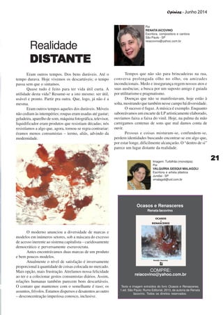 Opinias - Junho 2014
2121212121
Realidade
DISTDISTDISTDISTDISTANTEANTEANTEANTEANTE
Eram outros tempos. Dos bens duráveis. Até o
tempo durava. Hoje vivemos os descartáveis; o tempo
passa sem que o sintamos.
Quase tudo é feito para ter vida útil curta. A
utilidade desta vida? Resume-se a isto mesmo: ser útil,
usável e pronto. Partir pra outra. Que, logo, já não é a
mesma.
Eram outros tempos aqueles dos duráveis. Móveis
não cediam às intempéries; roupas eram usadas até gastar;
geladeira, aparelho de som, máquina fotográfica, televisor,
liquidificador eram produtos que resistiam décadas; nós
resistíamos a algo que, agora, tornou-se regra contrariar:
éramos menos consumistas – termo, aliás, advindo da
modernidade.
O moderno anunciou a diversidade de marcas e
modelos em inúmeros setores, sob a máscara do excesso
de acesso inerente ao sistema capitalista – caridosamente
democrático e perversamente escravocrata.
Antes encontrávamos duas marcas de um produto
e bem poucos modelos.
Atualmente o nível de satisfação é inversamente
proporcional à quantidade de coisas colocada no mercado.
Mais opção, mais frustração. Atrelamos nossa felicidade
ao ter e a colecionar gestos consumistas diários. Assim,
relações humanas também parecem bens descartáveis.
O contato que mantemos com o semelhante é raso; os
assuntos, frívolos. Estamos dispersos e desatentos ao outro
– desconcentração imperiosa conosco, inclusive.
Tempos que não são para brincadeiras na rua,
conversa prolongada olho no olho, ou amizades
incondicionais. Medo e insegurança regem nossos atos e
suas ausências; a busca por um suposto amigo é guiada
por utilitarismo e pragmatismo.
Doenças que não se manifestavam, hoje estão à
solta, mostrando que também nesse campo há diversidade.
O sucesso é fugaz. A música é exemplo. Enquanto
saboreávamos um encarte de LP artisticamente elaborado,
ouvíamos faixa a faixa do vinil. Hoje, na palma da mão
carregamos centenas de sons que mal damos conta de
ouvir.
Pessoas e coisas misturam-se, confundem-se,
perdem identidades buscando encontrar-se em algo que,
por estar longe, dificilmente alcançarão. O “dentro de si”
parece um lugar distante da realidade.
Por
RENATA IACOVINO
Escritora, compositora e cantora
São Paulo - SP
reiacovino@yahoo.com.br
Texto e imagem extraídos do livro Ocasos e Renasceres,
1.ed. São Paulo: Rumo Editorial, 2013, de autoria de Renata
Iacovino. Todos os direitos reservados.
Imagem: Turbilhão (monotipia)
Por
VALQUÍRIA GESQUI MALAGOLI
Escritora e artista plástica
Jundiaí - SP
vmalagoli@uol.com.br
Ocasos e Renasceres
Renata Iacovino
COMPRE:
reiacovino@yahoo.com.br
 