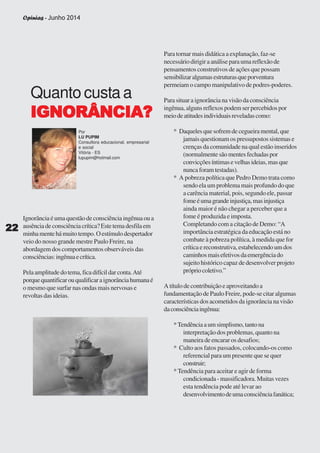 Opinias - Junho 2014
2222222222
Ignorância é uma questão de consciência ingênua ou a
ausênciadeconsciênciacrítica?Estetemadesfilaem
minhamentehámuitotempo.Oestímulodespertador
veio do nosso grande mestre Paulo Freire, na
abordagem dos comportamentos observáveis das
consciências:ingênuaecrítica.
Pelaamplitudedotema,ficadifícildarconta.Até
porquequantificarouqualificaraignorânciahumanaé
o mesmo que surfar nas ondas mais nervosas e
revoltas das ideias.
Quanto custa a
IGNORÂNCIA?IGNORÂNCIA?IGNORÂNCIA?IGNORÂNCIA?IGNORÂNCIA?
Por
LU PUPIM
Consultora educacional, empresarial
e social
Vitória - ES
lupupim@hotmail.com
Para tornar mais didática a explanação, faz-se
necessáriodirigiraanáliseparaumareflexãode
pensamentos construtivos de ações que possam
sensibilizaralgumasestruturasqueporventura
permeiam o campo manipulativo de podres-poderes.
Para situar a ignorância na visão da consciência
ingênua, alguns reflexos podem ser percebidos por
meiodeatitudesindividuaisreveladascomo:
* Daqueles que sofrem de cegueira mental, que
jamais questionam os pressupostos sistemas e
crenças da comunidade na qual estão inseridos
(normalmentesãomentesfechadaspor
convicçõesíntimasevelhasideias,masque
nuncaforamtestadas).
* A pobreza política que Pedro Demo trata como
sendo ela um problema mais profundo do que
a carência material, pois, segundo ele, passar
fomeéumagrandeinjustiça,masinjustiça
ainda maior é não chegar a perceber que a
fome é produzida e imposta.
Completando com a citação de Demo: “A
importância estratégica da educação está no
combate à pobreza política, à medida que for
crítica e reconstrutiva, estabelecendo um dos
caminhosmaisefetivosdaemergênciado
sujeito histórico capaz de desenvolver projeto
própriocoletivo.”
A título de contribuição e aproveitando a
fundamentação de Paulo Freire, pode-se citar algumas
características dos acometidos da ignorância na visão
daconsciênciaingênua:
*Tendênciaaumsimplismo,tantona
interpretação dos problemas, quanto na
maneira de encarar os desafios;
* Culto aos fatos passados, colocando-os como
referencial para um presente que se quer
construir;
* Tendência para aceitar e agir de forma
condicionada-massificadora.Muitasvezes
esta tendência pode até levar ao
desenvolvimentodeumaconsciênciafanática;
2222222222
Opinias - Junho 2014
 