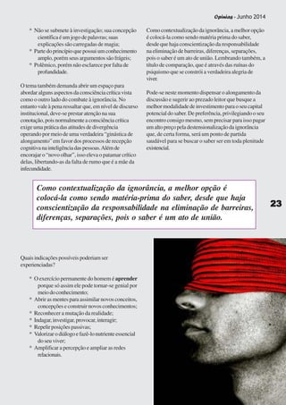 Opinias - Junho 2014
2323232323
* Não se submete à investigação; sua concepção
científica é um jogo de palavras; suas
explicações são carregadas de magia;
* Partedoprincípioquepossuiumconhecimento
amplo,porémseusargumentossãofrágeis;
* Polêmico, porém não esclarece por falta de
profundidade.
O tema também demanda abrir um espaço para
abordar alguns aspectos da consciência crítica vista
como o outro lado do combate à ignorância. No
entanto vale à pena ressaltar que, em nível de discurso
institucional, deve-se prestar atenção na sua
conotação,poisnormalmenteaconsciênciacrítica
exigeumapráticadasatitudesdedivergência
operando por meio de uma verdadeira “ginástica de
alongamento” em favor dos processos de recepção
cognitivanainteligênciadaspessoas.Alémde
encorajar o “novo olhar”, isso eleva o patamar crítico
delas, libertando-as da falta de rumo que é a mãe da
infecundidade.
Como contextualização da ignorância, a melhor opção
é colocá-la como sendo matéria prima do saber,
desde que haja conscientização da responsabilidade
na eliminação de barreiras, diferenças, separações,
pois o saber é um ato de união. Lembrando também, a
título de comparação, que é através das ruínas do
psiquismo que se constrói a verdadeira alegria de
viver.
Pode-se neste momento dispensar o alongamento da
discussão e sugerir ao prezado leitor que busque a
melhormodalidadedeinvestimentoparaoseucapital
potencial do saber. De preferência, privilegiando o seu
encontro consigo mesmo, sem precisar para isso pagar
umaltopreçopeladestensionalizaçãodaignorância
que, de certa forma, será um ponto de partida
saudável para se buscar o saber ser em toda plenitude
existencial.
Quaisindicaçõespossíveispoderiamser
experienciadas?
* O exercício permanente do homem é aprender
porque só assim ele pode tornar-se genial por
meiodoconhecimento;
* Abrir as mentes para assimilar novos conceitos,
concepções e construir novos conhecimentos;
* Reconhecer a mutação da realidade;
* Indagar,investigar,provocar,interagir;
* Repelirposiçõespassivas;
* Valorizarodiálogoefazê-lonutrienteessencial
doseuviver;
* Amplificar a percepção e ampliar as redes
relacionais.
Como contextualização da ignorância, a melhor opção é
colocá-la como sendo matéria-prima do saber, desde que haja
conscientização da responsabilidade na eliminação de barreiras,
diferenças, separações, pois o saber é um ato de união.
2323232323
Opinias - Junho 2014
 