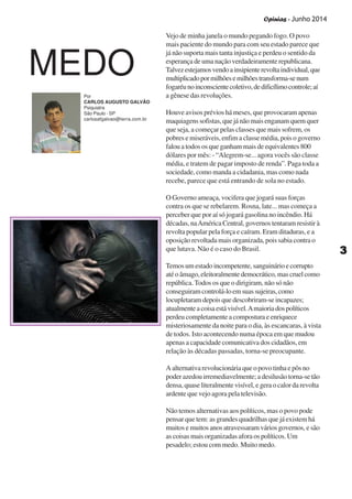 Opinias - Junho 2014
33333
Vejo de minha janela o mundo pegando fogo. O povo
mais paciente do mundo para com seu estado parece que
já não suporta mais tanta injustiça e perdeu o sentido da
esperança de uma nação verdadeiramente republicana.
Talvezestejamosvendoainsipienterevoltaindividual,que
multiplicadopormilhõesemilhõestransforma-senum
fogaréunoinconscientecoletivo,dedificílimocontrole;aí
a gênese das revoluções.
Houve avisos prévios há meses, que provocaram apenas
maquiagenssofistas,quejánãomaisenganamquemquer
que seja, a começar pelas classes que mais sofrem, os
pobres e miseráveis, enfim a classe média, pois o governo
falou a todos os que ganham mais de equivalentes 800
dólares por mês: - “Alegrem-se... agora vocês são classe
média, e tratem de pagar imposto de renda”. Paga toda a
sociedade, como manda a cidadania, mas como nada
recebe, parece que está entrando de sola no estado.
O Governo ameaça, vocifera que jogará suas forças
contra os que se rebelarem. Rosna, late... mas começa a
perceber que por aí só jogará gasolina no incêndio. Há
décadas, naAmérica Central, governos tentaram resistir à
revolta popular pela força e caíram. Eram ditaduras, e a
oposição revoltada mais organizada, pois sabia contra o
que lutava. Não é o caso do Brasil.
Temosumestadoincompetente,sanguinárioecorrupto
até o âmago, eleitoralmente democrático, mas cruel como
república.Todos os que o dirigiram, não só não
conseguiramcontrolá-loemsuassujeiras,como
locupletaram depois que descobriram-se incapazes;
atualmenteacoisaestávisível.Amaioriadospolíticos
perdeu completamente a compostura e enriquece
misteriosamente da noite para o dia, às escancaras, à vista
de todos. Isto acontecendo numa época em que mudou
apenas a capacidade comunicativa dos cidadãos, em
relação às décadas passadas, torna-se preocupante.
A alternativa revolucionária que o povo tinha e pôs no
poder azedou irremediavelmente; a desilusão torna-se tão
densa, quase literalmente visível, e gera o calor da revolta
ardente que vejo agora pela televisão.
Não temos alternativas aos políticos, mas o povo pode
pensar que tem: as grandes quadrilhas que já existem há
muitos e muitos anos atravessaram vários governos, e são
as coisas mais organizadas afora os políticos. Um
pesadelo; estou com medo. Muito medo.
MEDO
Por
CARLOS AUGUSTO GALVÃO
Psiquiatra
São Paulo - SP
carlosafgalvao@terra.com.br
 